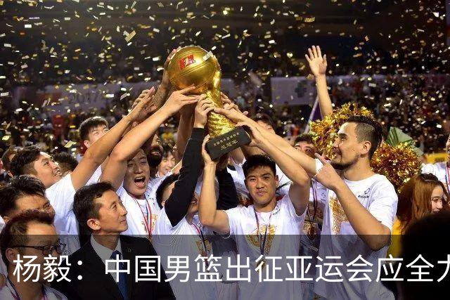 杨毅：中国男篮出征亚运会应全力以赴，不能派出二队或青年军